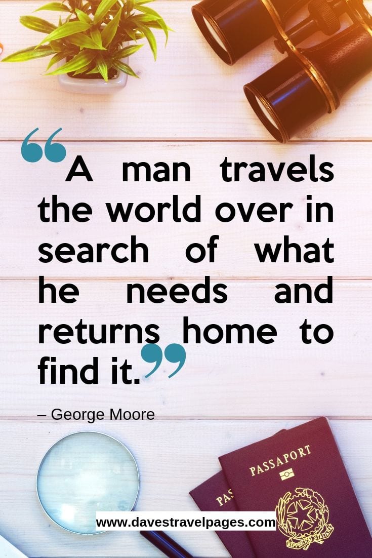 “A man travels the world over in search of what he needs and returns home to find it.”