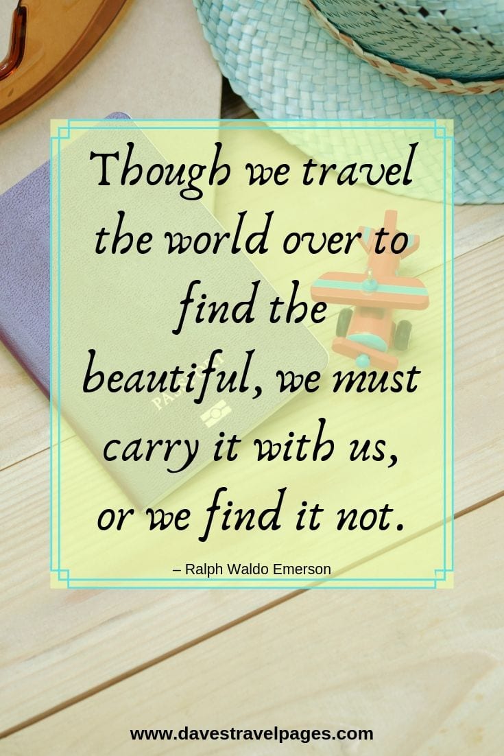 “Though we travel the world over to find the beautiful, we must carry it with us, or we find it not.”