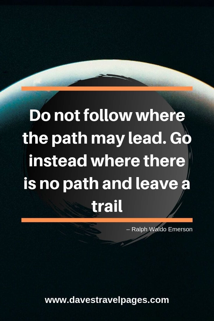 “Do not follow where the path may lead. Go instead where there is no path and leave a trail”