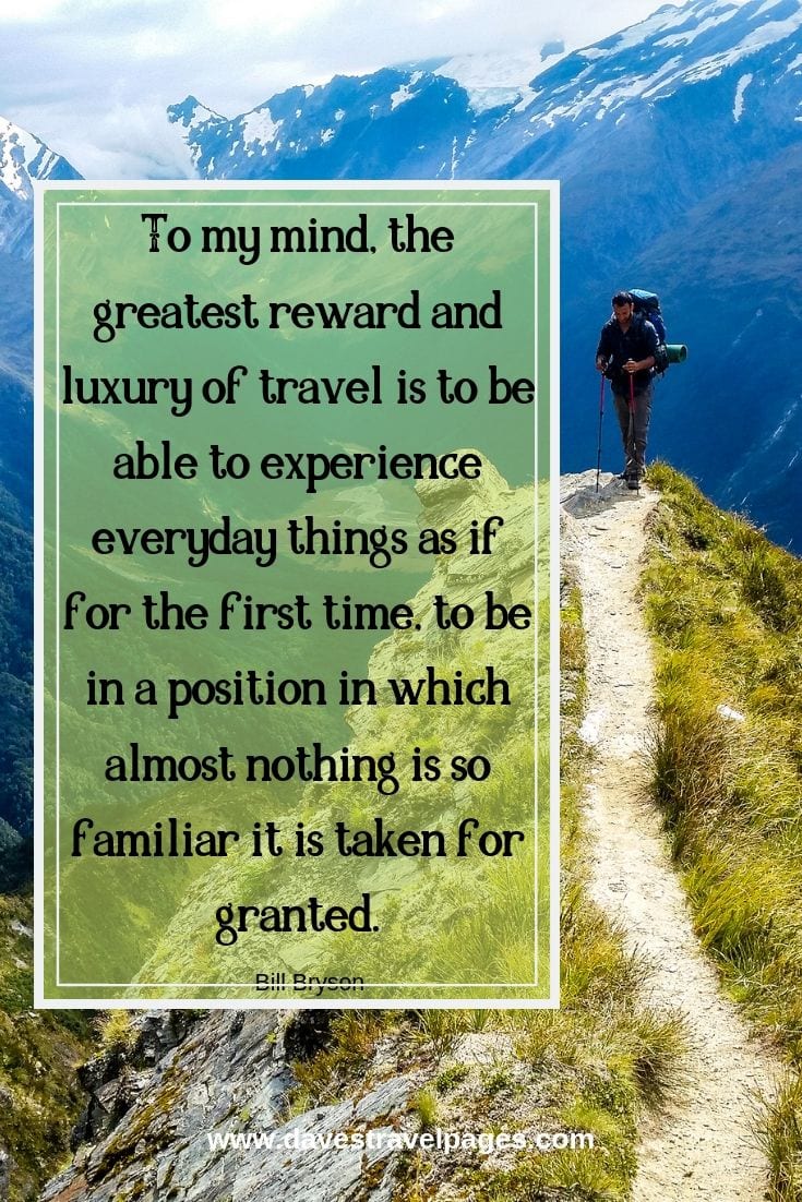 “To my mind, the greatest reward and luxury of travel is to be able to experience everyday things as if for the first time, to be in a position in which almost nothing is so familiar it is taken for granted.”