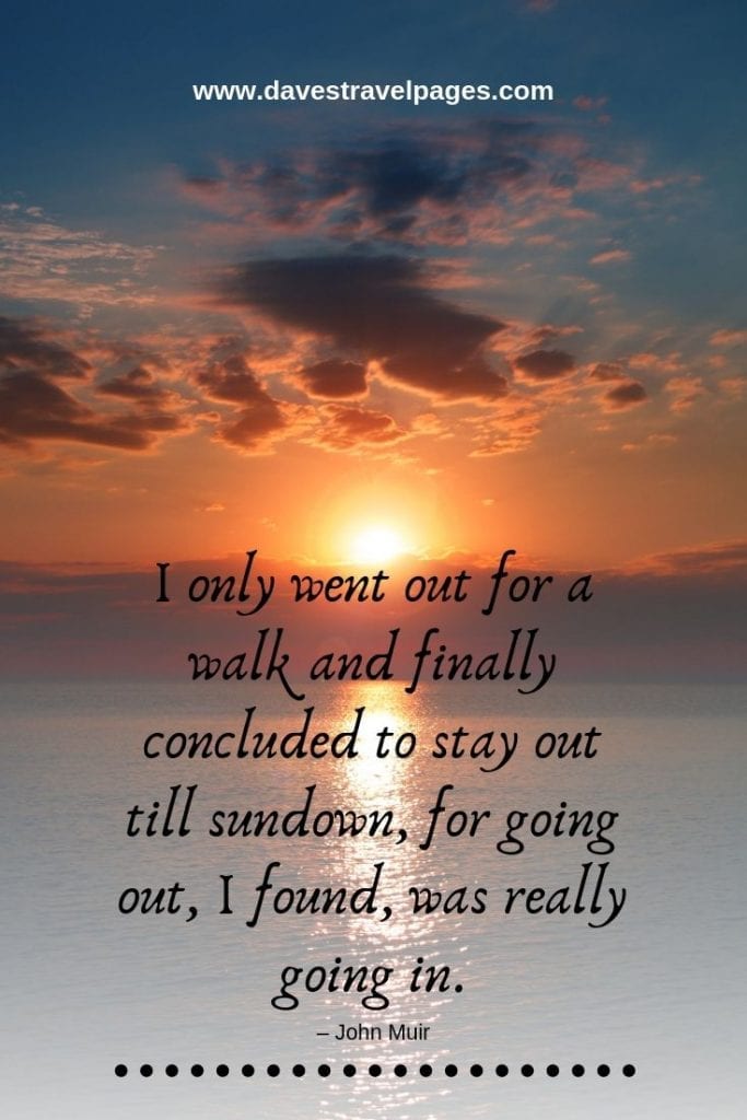 Quotes about the Outdoor Life - “I only went out for a walk and finally concluded to stay out till sundown, for going out, I found, was really going in.” – John Muir