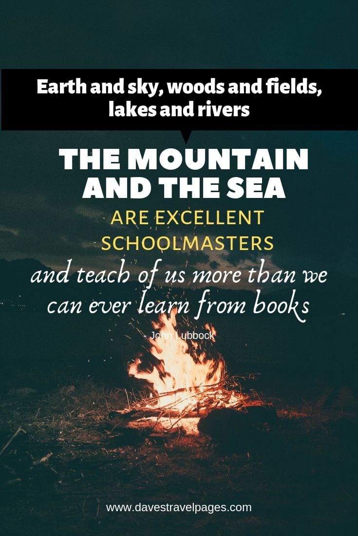 Quotes about being outdoors - "Earth and sky, woods and fields, lakes and rivers, the mountain and the sea, are excellent schoolmasters, and teach of us more than we can ever learn from books."
