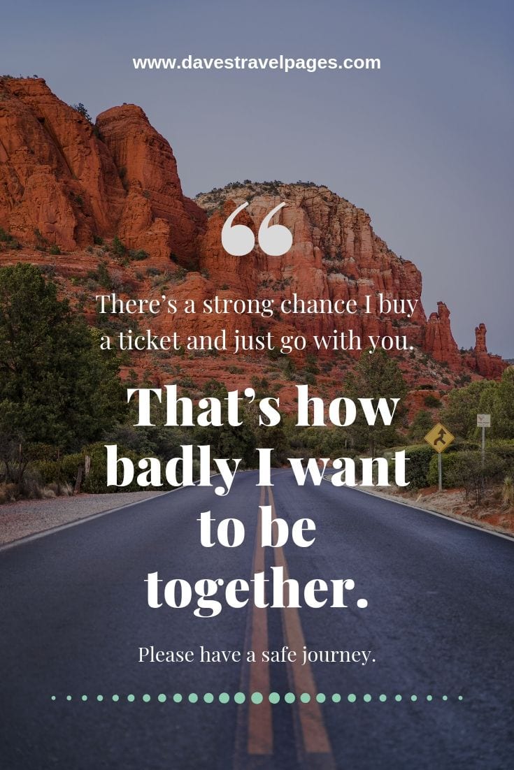Quotes about having a safe journey: There’s a strong chance I buy a ticket and just go with you. That’s how badly I want to be together. Please have a safe journey.