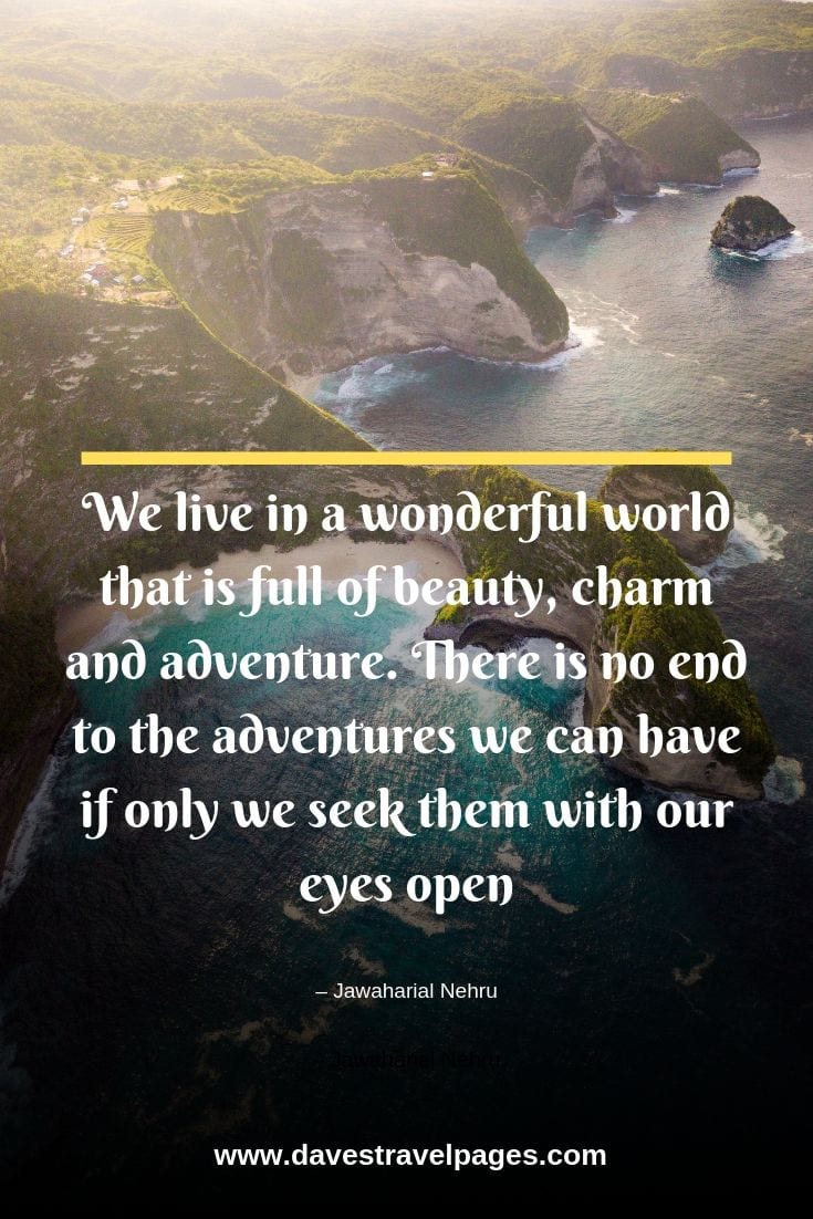 We live in a wonderful world that is full of beauty, charm and adventure. There is no end to the adventures we can have if only we seek them with our eyes open.