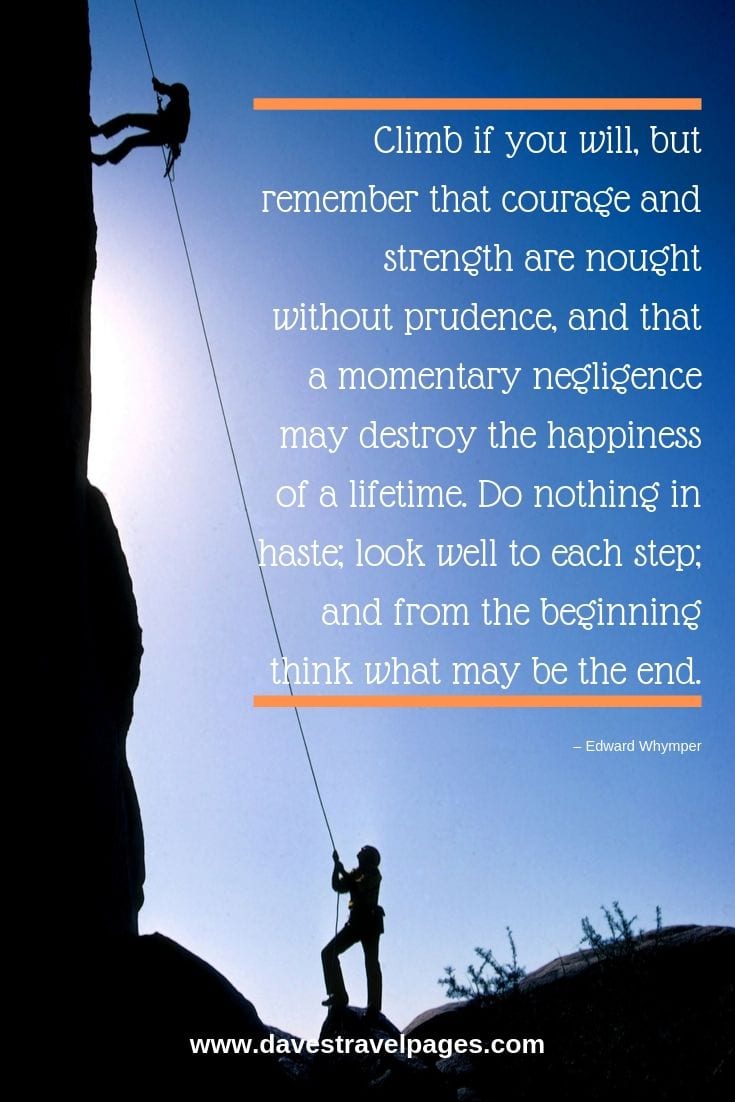 Climb if you will, but remember that courage and strength are nought without prudence, and that a momentary negligence may destroy the happiness of a lifetime. Do nothing in haste; look well to each step; and from the beginning think what may be the end.