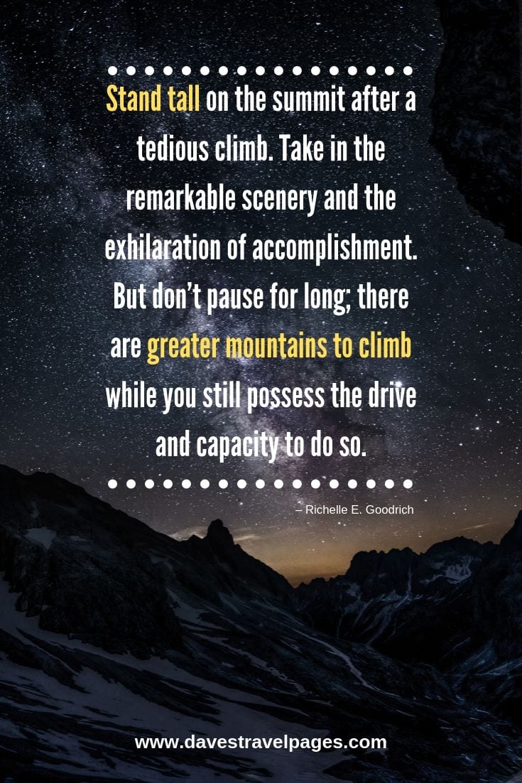 Great quote about mountains and climbing - Stand tall on the summit after a tedious climb. Take in the remarkable scenery and the exhilaration of accomplishment. But don’t pause for long; there are greater mountains to climb while you still possess the drive and capacity to do so.