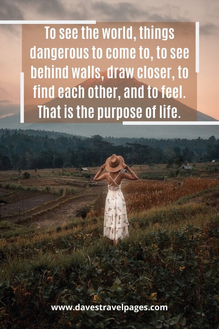 “To see the world, things dangerous to come to, to see behind walls, draw closer, to find each other, and to feel. That is the purpose of life.” — Walter Mitty, The Secret Life of Walter Mitty