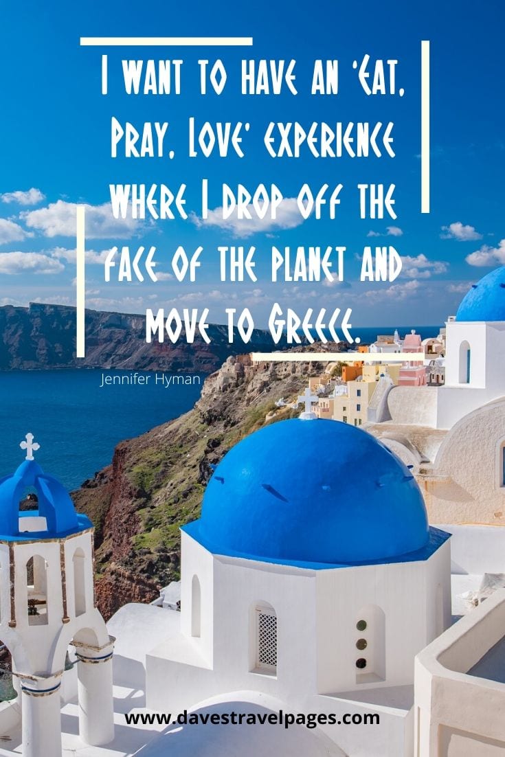Eat Pray Love Quote - I want to have an ‘Eat, Pray, Love’ experience where I drop off the face of the planet and move to Greece. - Jennifer Hyman