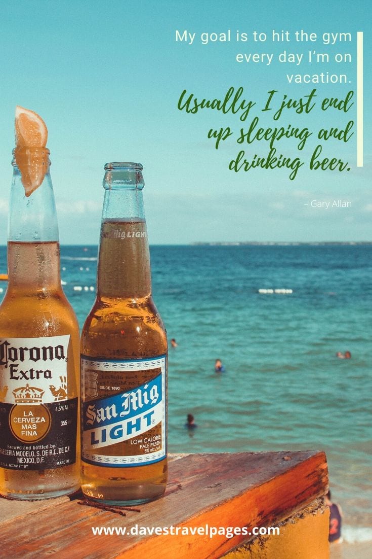 “My goal is to hit the gym every day I’m on vacation. Usually I just end up sleeping and drinking beer.” – Gary Allan