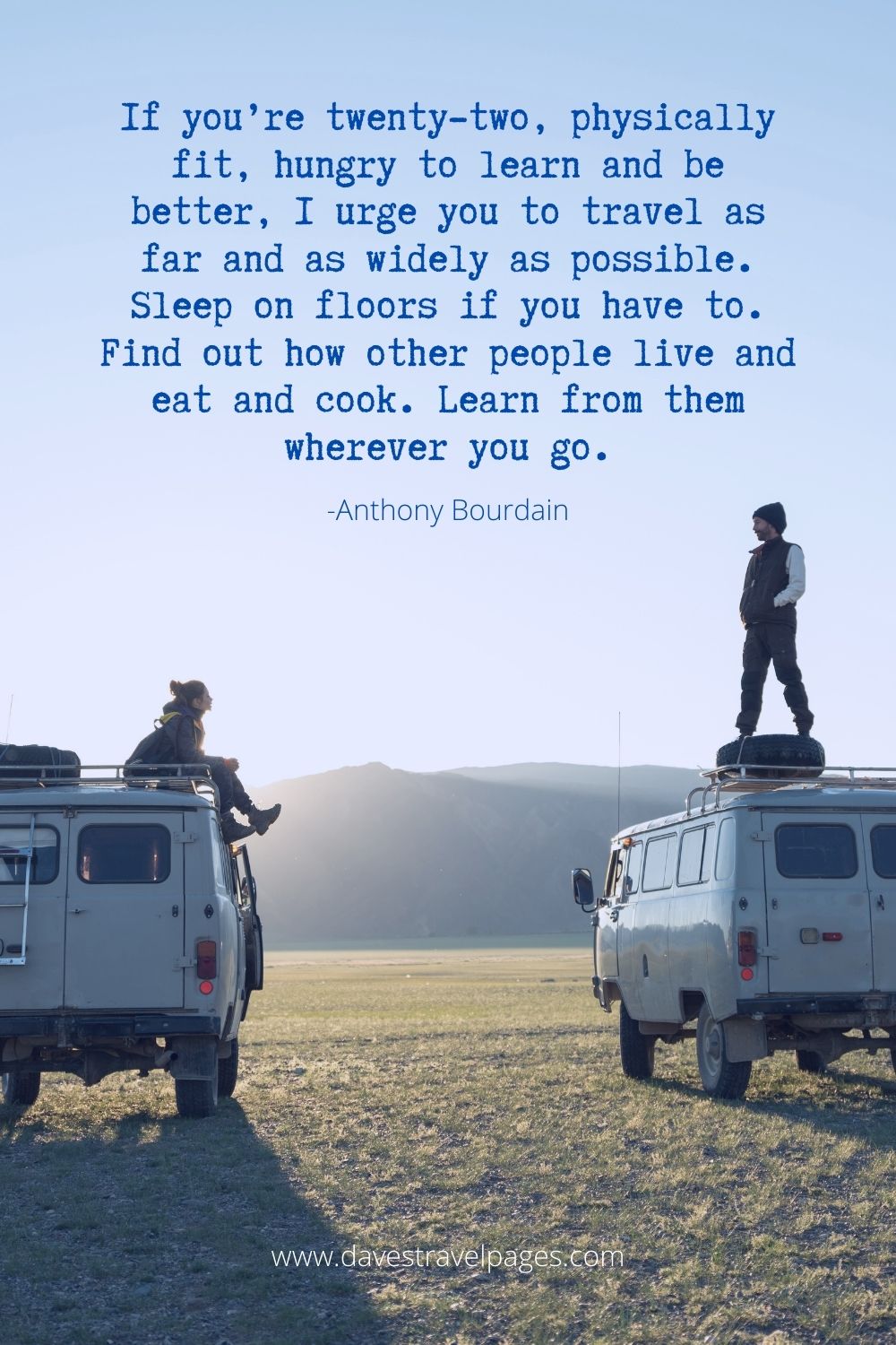 If you’re twenty-two, physically fit, hungry to learn and be better, I urge you to travel as far and as widely as possible. Sleep on floors if you have to. Find out how other people live and eat and cook. Learn from them wherever you go.